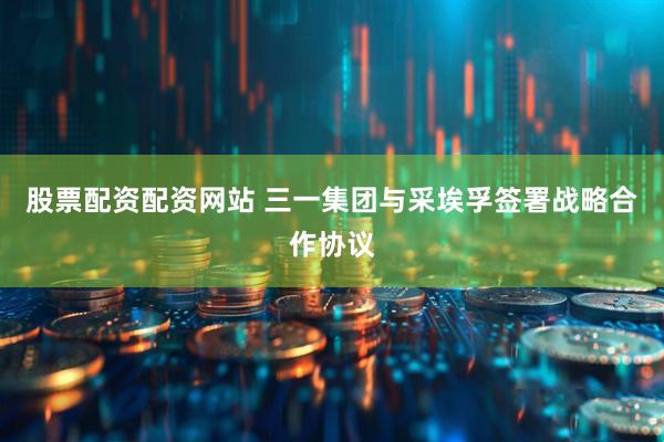 股票配资配资网站 三一集团与采埃孚签署战略合作协议