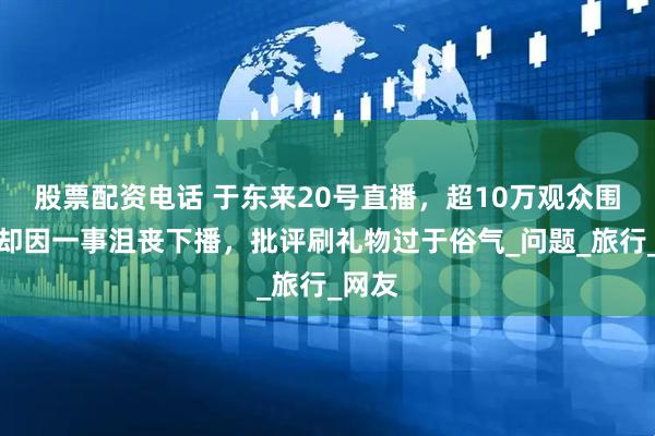 股票配资电话 于东来20号直播，超10万观众围观，却因一事沮丧下播，批评刷礼物过于俗气_问题_旅行_网友