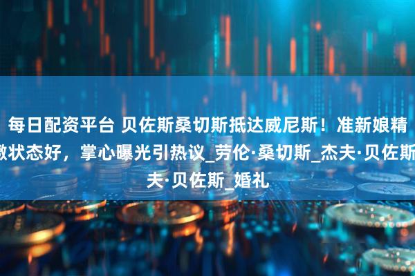 每日配资平台 贝佐斯桑切斯抵达威尼斯！准新娘精神抖擞状态好，掌心曝光引热议_劳伦·桑切斯_杰夫·贝佐斯_婚礼
