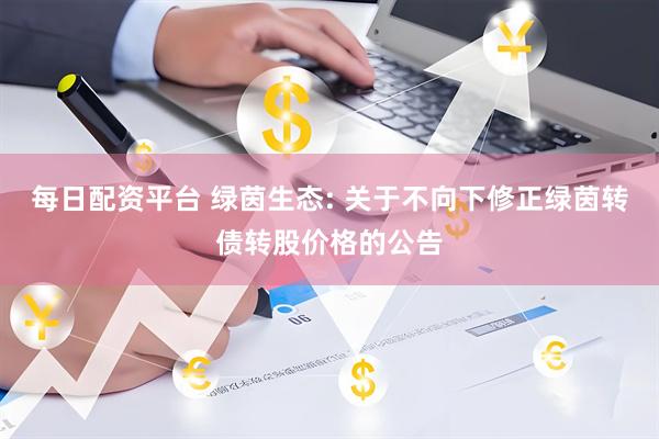 每日配资平台 绿茵生态: 关于不向下修正绿茵转债转股价格的公告