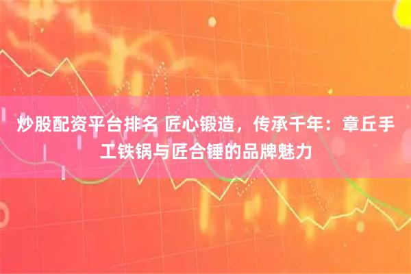炒股配资平台排名 匠心锻造，传承千年：章丘手工铁锅与匠合锤的品牌魅力