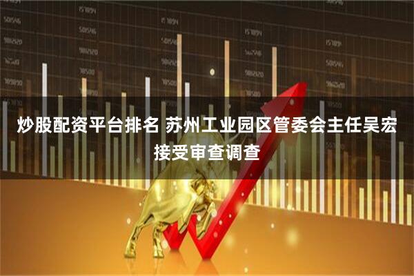 炒股配资平台排名 苏州工业园区管委会主任吴宏接受审查调查