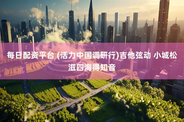 每日配资平台 (活力中国调研行)吉他弦动 小城松滋四海得知音