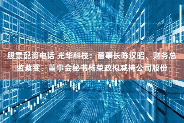 股票配资电话 光华科技：董事长陈汉昭、财务总监蔡雯、董事会秘书杨荣政拟减持公司股份