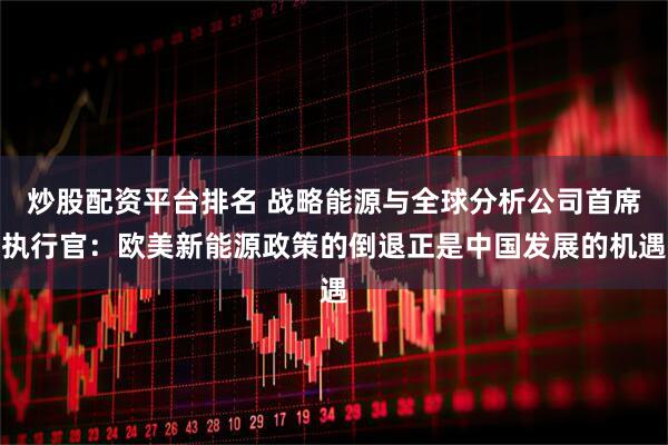 炒股配资平台排名 战略能源与全球分析公司首席执行官：欧美新能源政策的倒退正是中国发展的机遇