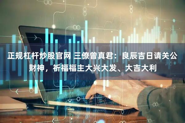 正规杠杆炒股官网 三僚曾真君：良辰吉日请关公财神，祈福福主大兴大发、大吉大利