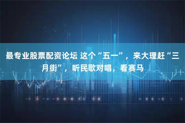 最专业股票配资论坛 这个“五一”，来大理赶“三月街”，听民歌对唱，看赛马
