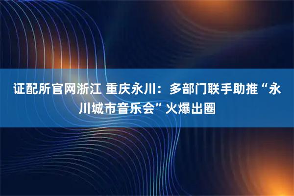 证配所官网浙江 重庆永川：多部门联手助推“永川城市音乐会”火爆出圈