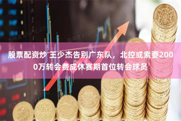 股票配资炒 王少杰告别广东队，北控或索要2000万转会费成休赛期首位转会球员