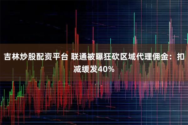 吉林炒股配资平台 联通被曝狂砍区域代理佣金：扣减缓发40%